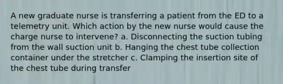 A new graduate nurse is transferring a patient from the ED to a telemetry unit. Which action by the new nurse would cause the charge nurse to intervene? a. Disconnecting the suction tubing from the wall suction unit b. Hanging the chest tube collection container under the stretcher c. Clamping the insertion site of the chest tube during transfer