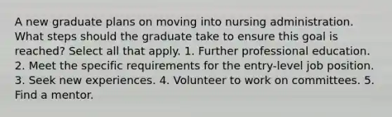 A new graduate plans on moving into nursing administration. What steps should the graduate take to ensure this goal is reached? Select all that apply. 1. Further professional education. 2. Meet the specific requirements for the entry-level job position. 3. Seek new experiences. 4. Volunteer to work on committees. 5. Find a mentor.