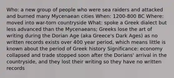 Who: a new group of people who were sea raiders and attacked and burned many Mycenaean cities When: 1200-800 BC Where: moved into war-torn countryside What: spoke a Greek dialect but less advanced than the Mycenaeans; Greeks lose the art of writing during the Dorian Age (aka Greece's Dark Ages) as no written records exists over 400 year period, which means little is known about the period of Greek history Significance: economy collapsed and trade stopped soon after the Dorians' arrival in the countryside, and they lost their writing so they have no written records