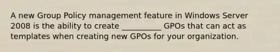 A new Group Policy management feature in Windows Server 2008 is the ability to create __________ GPOs that can act as templates when creating new GPOs for your organization.