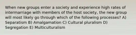 When new groups enter a society and experience high rates of intermarriage with members of the host society, the new group will most likely go through which of the following processes? A) Separatism B) Amalgamation C) Cultural pluralism D) Segregation E) Multiculturalism