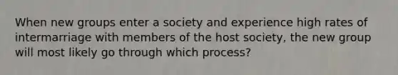 When new groups enter a society and experience high rates of intermarriage with members of the host society, the new group will most likely go through which process?