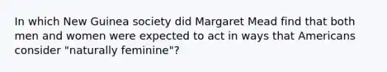 In which New Guinea society did Margaret Mead find that both men and women were expected to act in ways that Americans consider "naturally feminine"?