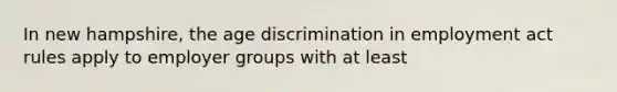 In new hampshire, the age discrimination in employment act rules apply to employer groups with at least