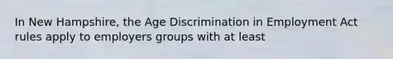 In New Hampshire, the Age Discrimination in Employment Act rules apply to employers groups with at least