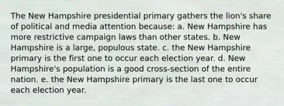 The New Hampshire presidential primary gathers the lion's share of political and media attention because: a. New Hampshire has more restrictive campaign laws than other states. b. New Hampshire is a large, populous state. c. the New Hampshire primary is the first one to occur each election year. d. New Hampshire's population is a good cross-section of the entire nation. e. the New Hampshire primary is the last one to occur each election year.