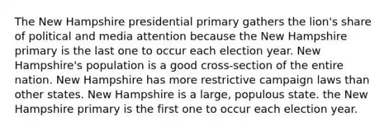 The New Hampshire presidential primary gathers the lion's share of political and media attention because the New Hampshire primary is the last one to occur each election year. New Hampshire's population is a good cross-section of the entire nation. New Hampshire has more restrictive campaign laws than other states. New Hampshire is a large, populous state. the New Hampshire primary is the first one to occur each election year.