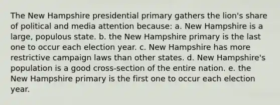 The New Hampshire presidential primary gathers the lion's share of political and media attention because: a. New Hampshire is a large, populous state. b. the New Hampshire primary is the last one to occur each election year. c. New Hampshire has more restrictive campaign laws than other states. d. New Hampshire's population is a good cross-section of the entire nation. e. the New Hampshire primary is the first one to occur each election year.