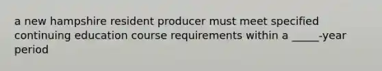 a new hampshire resident producer must meet specified continuing education course requirements within a _____-year period