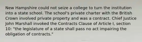 New Hampshire could not seize a college to turn the institution into a state school. The school's private charter with the British Crown involved private property and was a contract. Chief Justice John Marshall invoked the Contracts Clause of Article I, section 10: "the legislature of a state shall pass no act impairing the obligation of contracts."