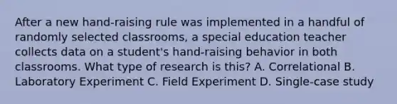 After a new hand-raising rule was implemented in a handful of randomly selected classrooms, a special education teacher collects data on a student's hand-raising behavior in both classrooms. What type of research is this? A. Correlational B. Laboratory Experiment C. Field Experiment D. Single-case study