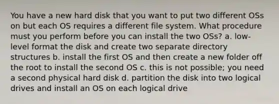 You have a new hard disk that you want to put two different OSs on but each OS requires a different file system. What procedure must you perform before you can install the two OSs? a. low-level format the disk and create two separate directory structures b. install the first OS and then create a new folder off the root to install the second OS c. this is not possible; you need a second physical hard disk d. partition the disk into two logical drives and install an OS on each logical drive