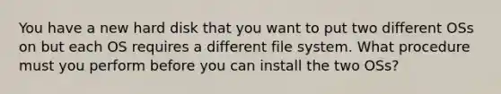 You have a new hard disk that you want to put two different OSs on but each OS requires a different file system. What procedure must you perform before you can install the two OSs?