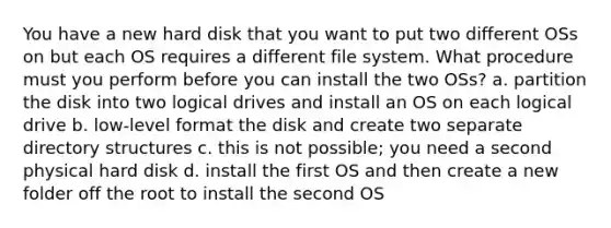 You have a new hard disk that you want to put two different OSs on but each OS requires a different file system. What procedure must you perform before you can install the two OSs? a. partition the disk into two logical drives and install an OS on each logical drive b. low-level format the disk and create two separate directory structures c. this is not possible; you need a second physical hard disk d. install the first OS and then create a new folder off the root to install the second OS