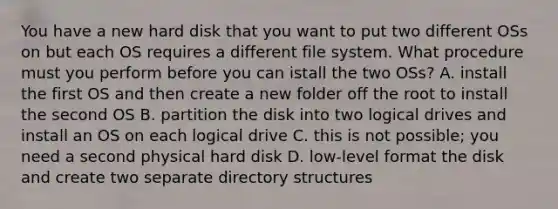 You have a new hard disk that you want to put two different OSs on but each OS requires a different file system. What procedure must you perform before you can istall the two OSs? A. install the first OS and then create a new folder off the root to install the second OS B. partition the disk into two logical drives and install an OS on each logical drive C. this is not possible; you need a second physical hard disk D. low-level format the disk and create two separate directory structures