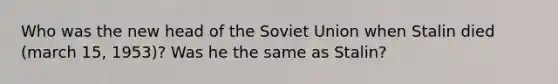 Who was the new head of the Soviet Union when Stalin died (march 15, 1953)? Was he the same as Stalin?