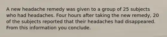 A new headache remedy was given to a group of 25 subjects who had headaches. Four hours after taking the new remedy, 20 of the subjects reported that their headaches had disappeared. From this information you conclude.