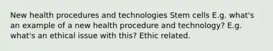 New health procedures and technologies Stem cells E.g. what's an example of a new health procedure and technology? E.g. what's an ethical issue with this? Ethic related.