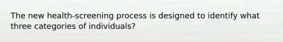 The new health-screening process is designed to identify what three categories of individuals?