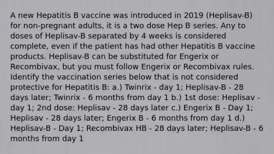 A new Hepatitis B vaccine was introduced in 2019 (Heplisav-B) for non-pregnant adults, it is a two dose Hep B series. Any to doses of Heplisav-B separated by 4 weeks is considered complete, even if the patient has had other Hepatitis B vaccine products. Heplisav-B can be substituted for Engerix or Recombivax, but you must follow Engerix or Recombivax rules. Identify the vaccination series below that is not considered protective for Hepatitis B: a.) Twinrix - day 1; Heplisav-B - 28 days later; Twinrix - 6 months from day 1 b.) 1st dose: Heplisav -day 1; 2nd dose: Heplisav - 28 days later c.) Engerix B - Day 1; Heplisav - 28 days later; Engerix B - 6 months from day 1 d.) Heplisav-B - Day 1; Recombivax HB - 28 days later; Heplisav-B - 6 months from day 1