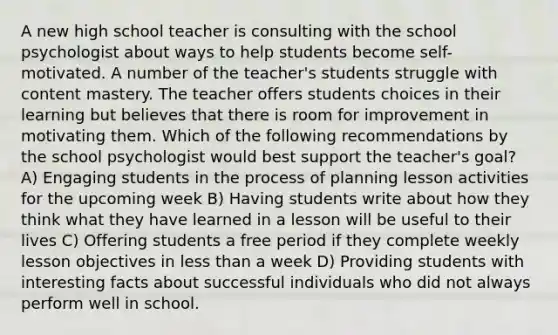 A new high school teacher is consulting with the school psychologist about ways to help students become self-motivated. A number of the teacher's students struggle with content mastery. The teacher offers students choices in their learning but believes that there is room for improvement in motivating them. Which of the following recommendations by the school psychologist would best support the teacher's goal? A) Engaging students in the process of planning lesson activities for the upcoming week B) Having students write about how they think what they have learned in a lesson will be useful to their lives C) Offering students a free period if they complete weekly lesson objectives in less than a week D) Providing students with interesting facts about successful individuals who did not always perform well in school.