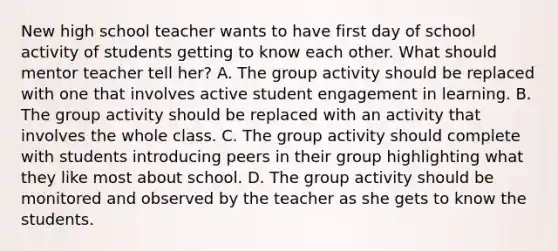 New high school teacher wants to have first day of school activity of students getting to know each other. What should mentor teacher tell her? A. The group activity should be replaced with one that involves active student engagement in learning. B. The group activity should be replaced with an activity that involves the whole class. C. The group activity should complete with students introducing peers in their group highlighting what they like most about school. D. The group activity should be monitored and observed by the teacher as she gets to know the students.