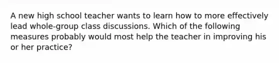 A new high school teacher wants to learn how to more effectively lead whole-group class discussions. Which of the following measures probably would most help the teacher in improving his or her practice?