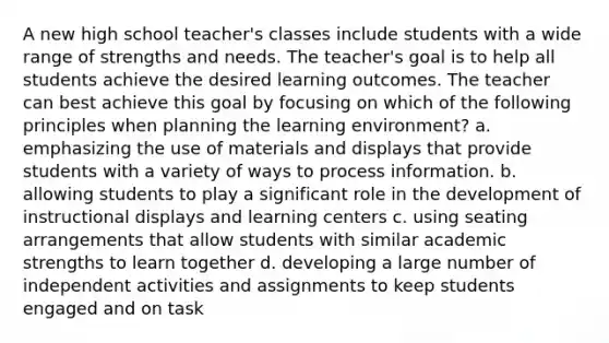 A new high school teacher's classes include students with a wide range of strengths and needs. The teacher's goal is to help all students achieve the desired learning outcomes. The teacher can best achieve this goal by focusing on which of the following principles when planning the learning environment? a. emphasizing the use of materials and displays that provide students with a variety of ways to process information. b. allowing students to play a significant role in the development of instructional displays and learning centers c. using seating arrangements that allow students with similar academic strengths to learn together d. developing a large number of independent activities and assignments to keep students engaged and on task