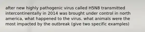 after new highly pathogenic virus called H5N8 transmitted intercontinentally in 2014 was brought under control in north america, what happened to the virus. what animals were the most impacted by the outbreak (give two specific examples)