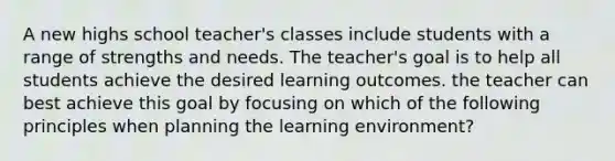 A new highs school teacher's classes include students with a range of strengths and needs. The teacher's goal is to help all students achieve the desired learning outcomes. the teacher can best achieve this goal by focusing on which of the following principles when planning the learning environment?