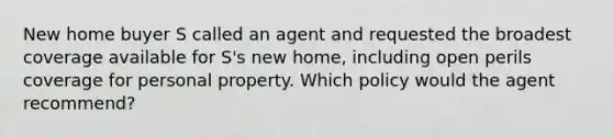 New home buyer S called an agent and requested the broadest coverage available for S's new home, including open perils coverage for personal property. Which policy would the agent recommend?