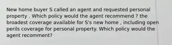 New home buyer S called an agent and requested personal property . Which policy would the agent recommend ? the broadest coverage available for S's new home , including open perils coverage for personal property. Which policy would the agent recomment?