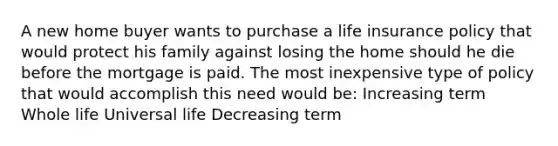 A new home buyer wants to purchase a life insurance policy that would protect his family against losing the home should he die before the mortgage is paid. The most inexpensive type of policy that would accomplish this need would be: Increasing term Whole life Universal life Decreasing term