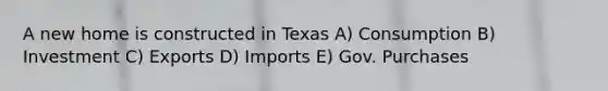 A new home is constructed in Texas A) Consumption B) Investment C) Exports D) Imports E) Gov. Purchases