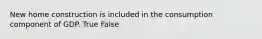 New home construction is included in the consumption component of GDP. True False