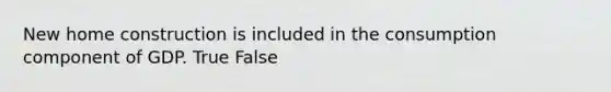 New home construction is included in the consumption component of GDP. True False