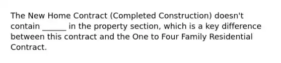 The New Home Contract (Completed Construction) doesn't contain ______ in the property section, which is a key difference between this contract and the One to Four Family Residential Contract.