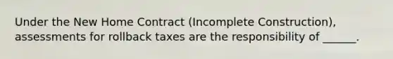 Under the New Home Contract (Incomplete Construction), assessments for rollback taxes are the responsibility of ______.