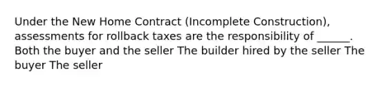 Under the New Home Contract (Incomplete Construction), assessments for rollback taxes are the responsibility of ______. Both the buyer and the seller The builder hired by the seller The buyer The seller