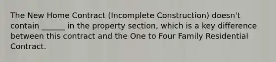 The New Home Contract (Incomplete Construction) doesn't contain ______ in the property section, which is a key difference between this contract and the One to Four Family Residential Contract.