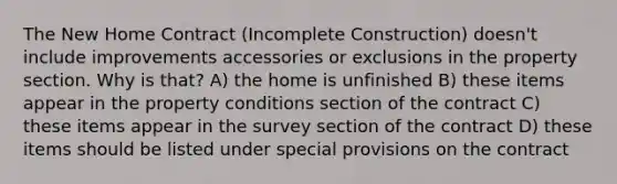 The New Home Contract (Incomplete Construction) doesn't include improvements accessories or exclusions in the property section. Why is that? A) the home is unfinished B) these items appear in the property conditions section of the contract C) these items appear in the survey section of the contract D) these items should be listed under special provisions on the contract