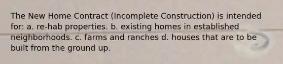 The New Home Contract (Incomplete Construction) is intended for: a. re-hab properties. b. existing homes in established neighborhoods. c. farms and ranches d. houses that are to be built from the ground up.