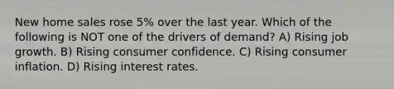 New home sales rose 5% over the last year. Which of the following is NOT one of the drivers of demand? A) Rising job growth. B) Rising consumer confidence. C) Rising consumer inflation. D) Rising interest rates.