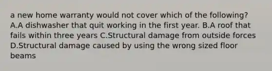 a new home warranty would not cover which of the following? A.A dishwasher that quit working in the first year. B.A roof that fails within three years C.Structural damage from outside forces D.Structural damage caused by using the wrong sized floor beams