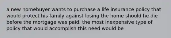 a new homebuyer wants to purchase a life insurance policy that would protect his family against losing the home should he die before the mortgage was paid. the most inexpensive type of policy that would accomplish this need would be