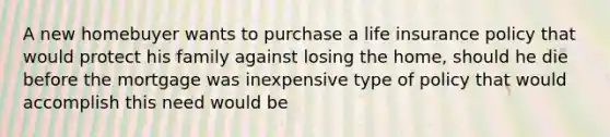 A new homebuyer wants to purchase a life insurance policy that would protect his family against losing the home, should he die before the mortgage was inexpensive type of policy that would accomplish this need would be