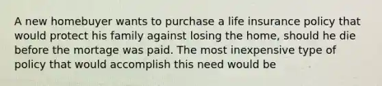 A new homebuyer wants to purchase a life insurance policy that would protect his family against losing the home, should he die before the mortage was paid. The most inexpensive type of policy that would accomplish this need would be