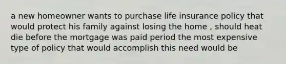 a new homeowner wants to purchase life insurance policy that would protect his family against losing the home , should heat die before the mortgage was paid period the most expensive type of policy that would accomplish this need would be