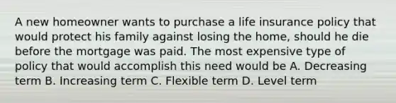 A new homeowner wants to purchase a life insurance policy that would protect his family against losing the home, should he die before the mortgage was paid. The most expensive type of policy that would accomplish this need would be A. Decreasing term B. Increasing term C. Flexible term D. Level term