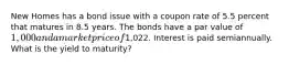 New Homes has a bond issue with a coupon rate of 5.5 percent that matures in 8.5 years. The bonds have a par value of 1,000 and a market price of1,022. Interest is paid semiannually. What is the yield to maturity?